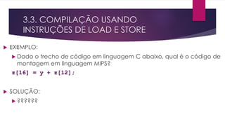 3.3. COMPILAÇÃO USANDO
INSTRUÇÕES DE LOAD E STORE
 EXEMPLO:
 Dado o trecho de código em linguagem C abaixo, qual é o código de
montagem em linguagem MIPS?
z[16] = y + z[12];
 SOLUÇÃO:
 ??????
 