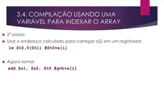 3.4. COMPILAÇÃO USANDO UMA
VARIÁVEL PARA INDEXAR O ARRAY
 2º passo:
 Usar o endereço calculado para carregar a[i] em um registrador
lw $t0,0($t1) #$t0=a[i]
 Agora somar:
add $s1, $s2, $t0 #g=h+a[i]
 