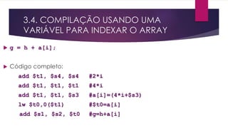 3.4. COMPILAÇÃO USANDO UMA
VARIÁVEL PARA INDEXAR O ARRAY
 g = h + a[i];
 Código completo:
add $t1, $s4, $s4 #2*i
add $t1, $t1, $t1 #4*i
add $t1, $t1, $s3 #a[i]=(4*i+$s3)
lw $t0,0($t1) #$t0=a[i]
add $s1, $s2, $t0 #g=h+a[i]
 