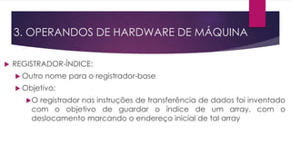 3. OPERANDOS DE HARDWARE DE MÁQUINA
 REGISTRADOR-ÍNDICE:
 Outro nome para o registrador-base
 Objetivo:
O registrador nas instruções de transferência de dados foi inventado
com o objetivo de guardar o índice de um array, com o
deslocamento marcando o endereço inicial de tal array
 