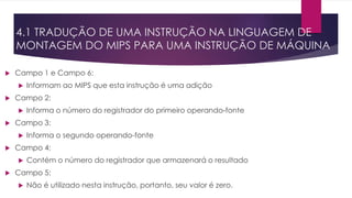 4.1 TRADUÇÃO DE UMA INSTRUÇÃO NA LINGUAGEM DE
MONTAGEM DO MIPS PARA UMA INSTRUÇÃO DE MÁQUINA
 Campo 1 e Campo 6:
 Informam ao MIPS que esta instrução é uma adição
 Campo 2:
 Informa o número do registrador do primeiro operando-fonte
 Campo 3:
 Informa o segundo operando-fonte
 Campo 4:
 Contém o número do registrador que armazenará o resultado
 Campo 5:
 Não é utilizado nesta instrução, portanto, seu valor é zero.
 
