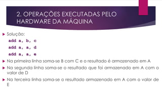 2. OPERAÇÕES EXECUTADAS PELO
HARDWARE DA MÁQUINA
 Solução:
add a, b, c
add a, a, d
add a, a, e
 Na primeira linha soma-se B com C e o resultado é armazenado em A
 Na segunda linha soma-se o resultado que foi armazenado em A com o
valor de D
 Na terceira linha soma-se o resultado armazenado em A com o valor de
E
 
