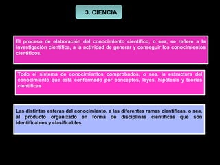 3. CIENCIA



El proceso de elaboración del conocimiento científico, o sea, se refiere a la
investigación científica, a la actividad de generar y conseguir los conocimientos
científicos.



Todo el sistema de conocimientos comprobados,           o sea, la estructura del
conocimiento que está conformado por conceptos,        leyes, hipótesis y teorías
científicas




Las distintas esferas del conocimiento, a las diferentes ramas científicas, o sea,
al producto organizado en forma de disciplinas científicas que son
identificables y clasificables.
 