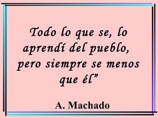Todo lo que se, lo
aprendí del pueblo,
pero siempre se menos
que él”
A. Machado
 