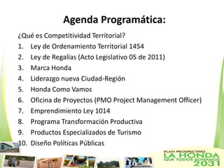 Agenda Programática:
¿Qué es Competitividad Territorial?
1. Ley de Ordenamiento Territorial 1454
2. Ley de Regalías (Acto Legislativo 05 de 2011)
3. Marca Honda
4. Liderazgo nueva Ciudad-Región
5. Honda Como Vamos
6. Oficina de Proyectos (PMO Project Management Officer)
7. Emprendimiento Ley 1014
8. Programa Transformación Productiva
9. Productos Especializados de Turismo
10. Diseño Políticas Públicas
 
