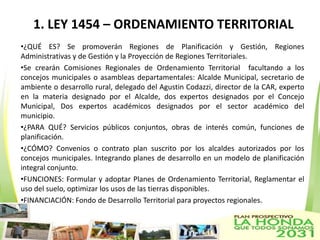 1. LEY 1454 – ORDENAMIENTO TERRITORIAL
•¿QUÉ ES? Se promoverán Regiones de Planificación y Gestión, Regiones
Administrativas y de Gestión y la Proyección de Regiones Territoriales.
•Se crearán Comisiones Regionales de Ordenamiento Territorial facultando a los
concejos municipales o asambleas departamentales: Alcalde Municipal, secretario de
ambiente o desarrollo rural, delegado del Agustin Codazzi, director de la CAR, experto
en la materia designado por el Alcalde, dos expertos designados por el Concejo
Municipal, Dos expertos académicos designados por el sector académico del
municipio.
•¿PARA QUÉ? Servicios públicos conjuntos, obras de interés común, funciones de
planificación.
•¿CÓMO? Convenios o contrato plan suscrito por los alcaldes autorizados por los
concejos municipales. Integrando planes de desarrollo en un modelo de planificación
integral conjunto.
•FUNCIONES: Formular y adoptar Planes de Ordenamiento Territorial, Reglamentar el
uso del suelo, optimizar los usos de las tierras disponibles.
•FINANCIACIÓN: Fondo de Desarrollo Territorial para proyectos regionales.
 