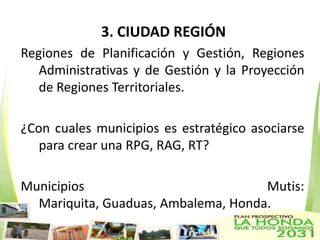 3. CIUDAD REGIÓN
Regiones de Planificación y Gestión, Regiones
   Administrativas y de Gestión y la Proyección
   de Regiones Territoriales.

¿Con cuales municipios es estratégico asociarse
   para crear una RPG, RAG, RT?

Municipios                           Mutis:
  Mariquita, Guaduas, Ambalema, Honda.
 