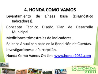 4. HONDA COMO VAMOS
Levantamiento de Líneas Base (Diagnóstico
   Indicadores).
Concepto Técnico Diseño Plan de Desarrollo
   Municipal.
Mediciones trimestrales de indicadores.
Balance Anual con base en la Rendición de Cuentas.
Investigaciones de Percepción.
Honda Como Vamos On Line www.honda2031.com
 