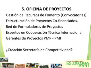 5. OFICINA DE PROYECTOS
Gestión de Recursos de Fomento (Convocatorias)
Estructuración de Proyectos Co-financiados.
Red de Formuladores de Proyectos
Expertos en Cooperación Técnica Internacional
Gerentes de Proyectos PMP - PMI

¿Creación Secretaría de Competitividad?
 