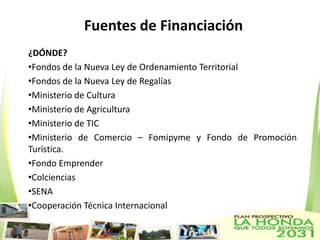 Fuentes de Financiación
¿DÓNDE?
•Fondos de la Nueva Ley de Ordenamiento Territorial
•Fondos de la Nueva Ley de Regalías
•Ministerio de Cultura
•Ministerio de Agricultura
•Ministerio de TIC
•Ministerio de Comercio – Fomipyme y Fondo de Promoción
Turística.
•Fondo Emprender
•Colciencias
•SENA
•Cooperación Técnica Internacional
 