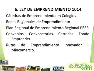 6. LEY DE EMPRENDIMIENTO 1014
Cátedras de Emprendimiento en Colegios
Redes Regionales de Emprendimiento
Plan Regional de Emprendimiento Regional PEER
Convenios Convocatorias Cerradas Fondo
   Emprender.
Rutas de Emprendimiento Innovador –
   Mincomercio.
 
