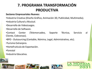 7. PROGRAMA TRANSFORMACIÓN
                    PRODUCTIVA
Sectores Empresariales Nuevos:
•Industria Creativa (Diseño Gráfico, Animación 3D, Publicidad, Multimedia).
•Industria Cultural y Musical.
•Desarrollo de VideoJuegos.
•Desarrollo de Software.
•Contact     Center     (Telemercadeo,    Soporte    Técnico,    Servicio   al
Cliente, Cobranzas).
•BPO - Outsourcing (Contable, Nómina, Legal, Administrativo, etc).
•Turismo Extranjero.
•Hortofrutícula de Exportación.
•Forestal
•Industria Educativa.
 