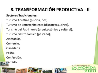 8. TRANSFORMACIÓN PRODUCTIVA - II
Sectores Tradicionales:
Turismo Acuático (piscina, ríos).
Turismo de Entretenimiento (discotecas, cines).
Turismo del Patrimonio (arquitectónico y cultural).
Turismo Gastronómico (pescado).
Artesanías.
Comercio.
Ganadería.
Pesca.
Confección.
Calzado.
 