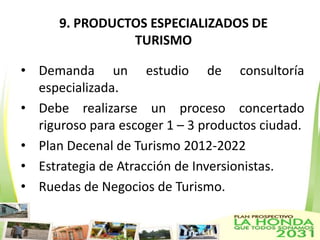 9. PRODUCTOS ESPECIALIZADOS DE
                TURISMO

• Demanda un estudio de consultoría
  especializada.
• Debe realizarse un proceso concertado
  riguroso para escoger 1 – 3 productos ciudad.
• Plan Decenal de Turismo 2012-2022
• Estrategia de Atracción de Inversionistas.
• Ruedas de Negocios de Turismo.
 