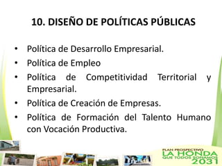 10. DISEÑO DE POLÍTICAS PÚBLICAS

• Política de Desarrollo Empresarial.
• Política de Empleo
• Política de Competitividad Territorial y
  Empresarial.
• Política de Creación de Empresas.
• Política de Formación del Talento Humano
  con Vocación Productiva.
 