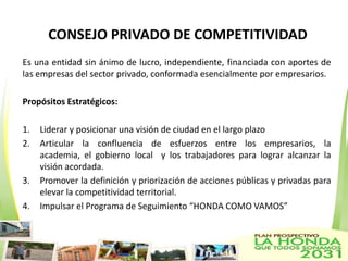CONSEJO PRIVADO DE COMPETITIVIDAD
Es una entidad sin ánimo de lucro, independiente, financiada con aportes de
las empresas del sector privado, conformada esencialmente por empresarios.

Propósitos Estratégicos:

1.   Liderar y posicionar una visión de ciudad en el largo plazo
2.   Articular la confluencia de esfuerzos entre los empresarios, la
     academia, el gobierno local y los trabajadores para lograr alcanzar la
     visión acordada.
3.   Promover la definición y priorización de acciones públicas y privadas para
     elevar la competitividad territorial.
4.   Impulsar el Programa de Seguimiento “HONDA COMO VAMOS”
 