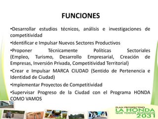 FUNCIONES
•Desarrollar estudios técnicos, análisis e investigaciones de
competitividad
•Identificar e Impulsar Nuevos Sectores Productivos
•Proponer         Técnicamente         Políticas       Sectoriales
(Empleo, Turismo, Desarrollo Empresarial, Creación de
Empresas, Inversión Privada, Competitividad Territorial)
•Crear e Impulsar MARCA CIUDAD (Sentido de Pertenencia e
Identidad de Ciudad)
•Implementar Proyectos de Competitividad
•Supervisar Progreso de la Ciudad con el Programa HONDA
COMO VAMOS
 