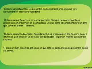 •Sistemes multiflascons: Es presenten comercialment amb els seus tres
component en flascos independents
•Sistemes monoflascons o monocomponents: Els seus tres components es
presenten comercialment en dos flascons, un que conté el condicionador i un altre
que conté el primer i l’adhesiu.
•Sistemes autocondiconants: Aquests també es presenten en dos flascons però, a
difèrencia dels anterior, un conté el condicionador i el primer, mentre que l’altre té
l’adhesiu
•Tot en un: Són sistemes adhesius en què tots els components es presenten en un
sol envàs.
 