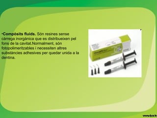 •Compòsits fluids. Són resines sense
càrrega inorgànica que es distribueixen pel
fons de la cavitat.Normalment, són
fotopolimeritzables i necessiten altres
substàncies adhesives per quedar unida a la
dentina.
 