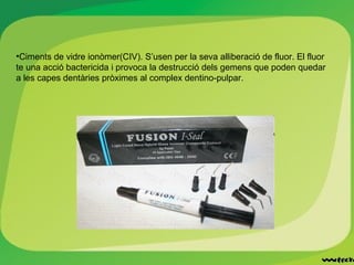 •Ciments de vidre ionòmer(CIV). S’usen per la seva alliberació de fluor. El fluor
te una acció bactericida i provoca la destrucció dels gemens que poden quedar
a les capes dentàries pròximes al complex dentino-pulpar.
 