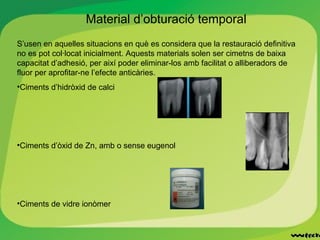 Material d’obturació temporal
S’usen en aquelles situacions en què es considera que la restauració definitiva
no es pot col·locat inicialment. Aquests materials solen ser cimetns de baixa
capacitat d’adhesió, per així poder eliminar-los amb facilitat o alliberadors de
fluor per aprofitar-ne l’efecte anticàries.
•Ciments d’hidròxid de calci
•Ciments d’òxid de Zn, amb o sense eugenol
•Ciments de vidre ionòmer
 