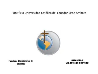 Pontificia Universidad Católica del Ecuador Sede Ambato




Escuela de Administración de                    Instructor:
          Empresas                        Lic. Edisson Portero
 