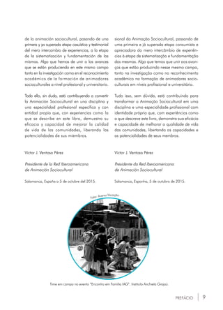 9PREFÁCIO
Time em campo no evento “Encontro em Família IAG”. Instituto Anchieta Grajaú.
Foto: Acervo Vocação.
de la animación sociocultural, pasando de una
primera y ya superada etapa casuística y testimonial
del mero intercambio de experiencias, a la etapa
de la sistematización y fundamentación de las
mismas. Algo que hemos de unir a los avances
que se están produciendo en este mismo campo
tanto en la investigación como en el reconocimiento
académico de la formación de animadores
socioculturales a nivel profesional y universitario.
Todo ello, sin duda, está contribuyendo a convertir
la Animación Sociocultural en una disciplina y
una especialidad profesional específica y con
entidad propia que, con experiencias como la
que se describe en este libro, demuestra su
eficacia y capacidad de mejorar la calidad
de vida de las comunidades, liberando las
potencialidades de sus miembros.
Víctor J. Ventosa Pérez
Presidente de la Red Iberoamericana
de Animación Sociocultural
Salamanca, España a 5 de octubre del 2015.
sional da Animação Sociocultural, passando de
uma primeira e já superada etapa consumista e
apreciadora do mero intercâmbio de experiên-
cias à etapa de sistematização e fundamentação
das mesmas. Algo que temos que unir aos avan-
ços que estão produzindo nesse mesmo campo,
tanto na investigação como no reconhecimento
acadêmico na formação de animadores socio-
culturais em níveis profissional e universitário.
Tudo isso, sem dúvida, está contribuindo para
transformar a Animação Sociocultural em uma
disciplina e uma especialidade profissional com
identidade própria que, com experiências como
a que descreve este livro, demonstra sua eficácia
e capacidade de melhorar a qualidade de vida
das comunidades, libertando as capacidades e
as potencialidades de seus membros.
Víctor J. Ventosa Pérez
Presidente da Red Iberoamericana
de Animación Sociocultural
Salamanca, Espanha, 5 de outubro de 2015.
 