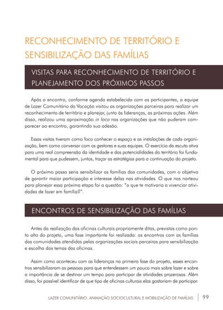99
Após o encontro, conforme agenda estabelecida com os participantes, a equipe
de Lazer Comunitário da Vocação visitou as organizações parceiras para realizar um
reconhecimento de território e planejar, junto às lideranças, as próximas ações. Além
disso, realizou uma aproximação in loco nas organizações que não puderam com-
parecer ao encontro, garantindo sua adesão.
Essas visitas tiveram como foco conhecer o espaço e as instalações de cada organi-
zação, bem como conversar com os gestores e suas equipes. O exercício da escuta ativa
para uma real compreensão da identidade e das potencialidades do território foi funda-
mental para que pudessem, juntos, traçar as estratégias para a continuação do projeto.
O próximo passo seria sensibilizar as famílias das comunidades, com o objetivo
de garantir maior participação e interesse delas nas atividades. O que nos norteou
para planejar essa próxima etapa foi a questão: “o que te motivaria a vivenciar ativi-
dades de lazer em família?”.
VISITAS PARA RECONHECIMENTO DE TERRITÓRIO E
PLANEJAMENTO DOS PRÓXIMOS PASSOS
Antes da realização das oficinas culturais propriamente ditas, previstas como pon-
to alto do projeto, uma fase importante foi realizada: os encontros com as famílias
das comunidades atendidas pelas organizações sociais parceiras para sensibilização
e escolha dos temas das oficinas.
Assim como aconteceu com as lideranças na primeira fase do projeto, esses encon-
tros sensibilizaram as pessoas para que entendessem um pouco mais sobre lazer e sobre
a importância de se destinar um tempo para participar de atividades prazerosas. Além
disso, foi possível identificar de que tipo de oficinas culturais elas gostariam de participar.
ENCONTROS DE SENSIBILIZAÇÃO DAS FAMÍLIAS
LAZER COMUNITÁRIO: ANIMAÇÃO SOCIOCULTURAL E MOBILIZAÇÃO DE FAMÍLIAS
RECONHECIMENTO DE TERRITÓRIO E
SENSIBILIZAÇÃO DAS FAMÍLIAS
 