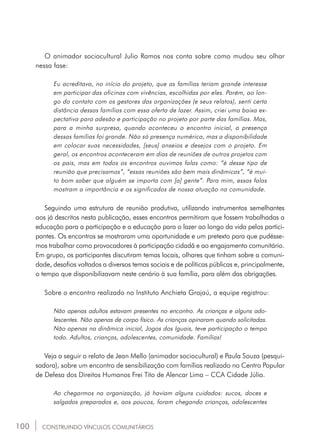 100
O animador sociocultural Julio Ramos nos conta sobre como mudou seu olhar
nessa fase:
Eu acreditava, no início do projeto, que as famílias teriam grande interesse
em participar das oficinas com vivências, escolhidas por eles. Porém, ao lon-
go do contato com os gestores das organizações (e seus relatos), senti certa
distância dessas famílias com essa oferta de lazer. Assim, criei uma baixa ex-
pectativa para adesão e participação no projeto por parte das famílias. Mas,
para a minha surpresa, quando aconteceu o encontro inicial, a presença
dessas famílias foi grande. Não só presença numérica, mas a disponibilidade
em colocar suas necessidades, [seus] anseios e desejos com o projeto. Em
geral, os encontros aconteceram em dias de reuniões de outros projetos com
os pais, mas em todos os encontros ouvimos falas como: “é desse tipo de
reunião que precisamos”, “essas reuniões são bem mais dinâmicas”, “é mui-
to bom saber que alguém se importa com [a] gente”. Para mim, essas falas
mostram a importância e os significados de nossa atuação na comunidade.
Seguindo uma estrutura de reunião produtiva, utilizando instrumentos semelhantes
aos já descritos nesta publicação, esses encontros permitiram que fossem trabalhadas a
educação para a participação e a educação para o lazer ao longo da vida pelos partici-
pantes. Os encontros se mostraram uma oportunidade e um pretexto para que pudésse-
mos trabalhar como provocadores à participação cidadã e ao engajamento comunitário.
Em grupo, os participantes discutiram temas locais, olhares que tinham sobre a comuni-
dade, desafios voltados a diversos temas sociais e de políticas públicas e, principalmente,
o tempo que disponibilizavam neste cenário à sua família, para além das obrigações.
Sobre o encontro realizado no Instituto Anchieta Grajaú, a equipe registrou:
Não apenas adultos estavam presentes no encontro. As crianças e alguns ado-
lescentes. Não apenas de corpo físico. As crianças opinaram quando solicitadas.
Não apenas na dinâmica inicial, Jogos dos Iguais, teve participação o tempo
todo. Adultos, crianças, adolescentes, comunidade. Famílias!
Veja a seguir o relato de Jean Mello (animador sociocultural) e Paula Souza (pesqui-
sadora), sobre um encontro de sensibilização com famílias realizado no Centro Popular
de Defesa dos Direitos Humanos Frei Tito de Alencar Lima – CCA Cidade Júlia.
Ao chegarmos na organização, já haviam alguns cuidados: sucos, doces e
salgados preparados e, aos poucos, foram chegando crianças, adolescentes
CONSTRUINDO VÍNCULOS COMUNITÁRIOS
 