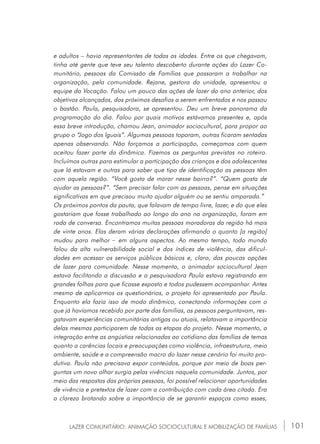 101
e adultos – havia representantes de todas as idades. Entre os que chegavam,
tinha até gente que teve seu talento descoberto durante ações do Lazer Co-
munitário, pessoas da Comissão de Famílias que passaram a trabalhar na
organização, pela comunidade. Rejane, gestora da unidade, apresentou a
equipe da Vocação. Falou um pouco das ações de lazer do ano anterior, dos
objetivos alcançados, dos próximos desafios a serem enfrentados e nos passou
o bastão. Paula, pesquisadora, se apresentou. Deu um breve panorama da
programação do dia. Falou por quais motivos estávamos presentes e, após
essa breve introdução, chamou Jean, animador sociocultural, para propor ao
grupo o “Jogo dos Iguais”. Algumas pessoas toparam, outras ficaram sentadas
apenas observando. Não forçamos a participação, começamos com quem
aceitou fazer parte da dinâmica. Fizemos as perguntas previstas no roteiro.
Incluímos outras para estimular a participação das crianças e dos adolescentes
que lá estavam e outras para saber que tipo de identificação as pessoas têm
com aquela região. “Você gosta de morar nesse bairro?”. “Quem gosta de
ajudar as pessoas?”. “Sem precisar falar com as pessoas, pense em situações
significativas em que precisou muito ajudar alguém ou se sentiu amparada.”
Os próximos pontos da pauta, que falavam de tempo livre, lazer, e do que eles
gostariam que fosse trabalhado ao longo do ano na organização, foram em
roda de conversa. Encontramos muitas pessoas moradoras da região há mais
de vinte anos. Elas deram várias declarações afirmando o quanto [a região]
mudou para melhor _ em alguns aspectos. Ao mesmo tempo, todo mundo
falou da alta vulnerabilidade social e dos índices de violência, das dificul-
dades em acessar os serviços públicos básicos e, claro, das poucas opções
de lazer para comunidade. Nesse momento, o animador sociocultural Jean
estava facilitando a discussão e a pesquisadora Paula estava registrando em
grandes folhas para que ficasse exposto e todos pudessem acompanhar. Antes
mesmo de aplicarmos os questionários, o projeto foi apresentado por Paula.
Enquanto ela fazia isso de modo dinâmico, conectando informações com o
que já havíamos recebido por parte das famílias, as pessoas perguntavam, res-
gatavam experiências comunitárias antigas ou atuais, relatavam a importância
delas mesmas participarem de todas as etapas do projeto. Nesse momento, a
integração entre as angústias relacionadas ao cotidiano das famílias de temas
quanto a carências locais e preocupações como violência, infraestrutura, meio
ambiente, saúde e a compreensão macro do lazer nesse cenário foi muito pro-
dutiva. Paula não precisava expor conteúdos, porque por meio de boas per-
guntas um novo olhar surgia pelas vivências naquela comunidade. Juntos, por
meio das respostas das próprias pessoas, foi possível relacionar oportunidades
de vivência e pretextos de lazer com a contribuição com cada área citada. Era
a clareza brotando sobre a importância de se garantir espaços como esses,
LAZER COMUNITÁRIO: ANIMAÇÃO SOCIOCULTURAL E MOBILIZAÇÃO DE FAMÍLIAS
 