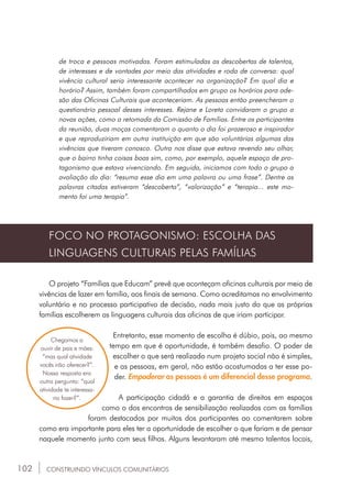 102
de troca e pessoas motivadas. Foram estimuladas as descobertas de talentos,
de interesses e de vontades por meio das atividades e roda de conversa: qual
vivência cultural seria interessante acontecer na organização? Em qual dia e
horário? Assim, também foram compartilhados em grupo os horários para ade-
são das Oficinas Culturais que aconteceriam. As pessoas então preencheram o
questionário pessoal desses interesses. Rejane e Loreta convidaram o grupo a
novas ações, como a retomada da Comissão de Famílias. Entre os participantes
da reunião, duas moças comentaram o quanto o dia foi prazeroso e inspirador
e que reproduziriam em outra instituição em que são voluntárias algumas das
vivências que tiveram conosco. Outra nos disse que estava revendo seu olhar,
que o bairro tinha coisas boas sim, como, por exemplo, aquele espaço de pro-
tagonismo que estava vivenciando. Em seguida, iniciamos com todo o grupo a
avaliação do dia: “resuma esse dia em uma palavra ou uma frase”. Dentre as
palavras citadas estiveram “descoberta”, “valorização” e “terapia... este mo-
mento foi uma terapia”.
FOCO NO PROTAGONISMO: ESCOLHA DAS
LINGUAGENS CULTURAIS PELAS FAMÍLIAS
O projeto “Famílias que Educam” prevê que aconteçam oficinas culturais por meio de
vivências de lazer em família, aos finais de semana. Como acreditamos no envolvimento
voluntário e no processo participativo de decisão, nada mais justo do que as próprias
famílias escolherem as linguagens culturais das oficinas de que iriam participar.
Entretanto, esse momento de escolha é dúbio, pois, ao mesmo
tempo em que é oportunidade, é também desafio. O poder de
escolher o que será realizado num projeto social não é simples,
e as pessoas, em geral, não estão acostumadas a ter esse po-
der. Empoderar as pessoas é um diferencial desse programa.
A participação cidadã e a garantia de direitos em espaços
como o dos encontros de sensibilização realizados com as famílias
foram destacados por muitos dos participantes ao comentarem sobre
como era importante para eles ter a oportunidade de escolher o que fariam e de pensar
naquele momento junto com seus filhos. Alguns levantaram até mesmo talentos locais,
Chegamos a
ouvir de pais e mães:
“mas qual atividade
vocês irão oferecer?”.
Nossa resposta era
outra pergunta: “qual
atividade te interessa-
ria fazer?”.
CONSTRUINDO VÍNCULOS COMUNITÁRIOS
 