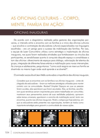 104
AS OFICINAS CULTURAIS – CORPO,
MENTE, FAMÍLIA EM AÇÃO!
OFICINAS INAUGURAIS
De acordo com o diagnóstico realizado pelos gestores das organizações par-
ceiras, o intervalo entre o encontro com as famílias e o início das oficinas culturais
– que envolvia a contratação de educadores culturais especializados nas linguagens
escolhidas – era um perigo para o sucesso da mobilização das famílias. Por isso,
a equipe de Lazer Comunitário utilizou como estratégia a implantação de oficinas
inaugurais, nas quais foram realizadas atividades que fortalecessem os vínculos dos
participantes, os sensibilizasse quanto à conquista daquele espaço e consolidasse o
tom das oficinas: oferecimento de espaços para diálogo, valorização de talentos do
grupo, integração de diferentes faixas etárias e mobilização para novas intervenções.
Às crianças e adolescentes, perguntamos: “como você reagiria se visse sua família se
divertindo no mesmo lugar onde você aprende e se diverte?”.
O animador sociocultural Jean Mello conta sobre a importância das oficinas inaugurais:
Considero que os encontros com as famílias e as oficinas inaugurais – antes da
chegada dos educadores – foram as melhores estratégias utilizadas para manter
contato com as comunidades. Razões? Simples! Espaços em que as pessoas
foram ouvidas, elas apontaram que foram escutadas. Elas, as famílias, escolhe-
ram quais temáticas seriam importantes para serem trabalhadas em comunhão;
mostraram seus pensamentos acerca de suas realidades palpáveis; opinaram
sobre temas universais; apontaram o caminho da mobilização social, tanto nos
encontros, quanto nas oficinas inaugurais. Porém, a etapa que hoje estamos, em
que os educadores estão presentes nas organizações, também se traduz como
importante estratégia para garantir a continuidade de nossas ações.
CONSTRUINDO VÍNCULOS COMUNITÁRIOS
Foto:ABanca.
 