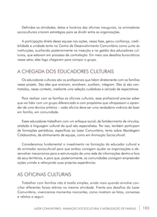 105
Definidas as atividades, datas e horários das oficinas inaugurais, os animadores
socioculturais criaram estratégias para se dividir entre as organizações.
A participação direta dessa equipe nas ações, nessa fase, gerou confiança, credi-
bilidade e unidade tanto no Centro de Desenvolvimento Comunitário como junto às
instituições, auxiliando posteriormente na inserção e na gestão dos educadores cul-
turais, que estavam em processo de contratação. Em meio aos desafios burocráticos
nesse setor, eles logo chegaram para compor o grupo.
A CHEGADA DOS EDUCADORES CULTURAIS
Os educadores culturais são os profissionais que lidam diretamente com as famílias
nesse projeto. São eles que ensinam, envolvem, auxiliam, integram. Eles já são con-
tratados, nesse contexto, mediante uma seleção cuidadosa e cercada de expectativas.
Para realizar com as famílias as oficinas culturais, esse profissional precisa saber
que vai lidar com um grupo diferenciado e com propósitos que ultrapassam o apren-
der de uma técnica artística – cada oficina deve ser uma verdadeira vivência de lazer
em família, em comunidade.
Esses educadores trabalham com um enfoque social, de fortalecimento de vínculos,
atrelado à linguagem cultural da qual são especialistas. Por isso, também participam
de formações periódicas, específicas ao Lazer Comunitário, tanto sobre Abordagem
Colaborativa, de alinhamento de equipe, como em Animação Sociocultural.
Consideramos fundamental o investimento na formação do educador cultural e
do animador sociocultural para que ambos consigam ajudar as organizações a de-
senvolver mecanismos para a estruturação de uma rede de informações dentro e fora
de seus territórios, e para que, posteriormente, as comunidades consigam empreender
ações unindo e reforçando suas próprias experiências.
AS OFICINAS CULTURAIS
Trabalhar com famílias não é tarefa simples, ainda mais quando envolve con-
ciliar diferentes faixas etárias na mesma atividade. Frente aos desafios do Lazer
Comunitário, vivenciamos momentos marcantes, como mostram as fotos, conversas
e relatos a seguir.
LAZER COMUNITÁRIO: ANIMAÇÃO SOCIOCULTURAL E MOBILIZAÇÃO DE FAMÍLIAS
 