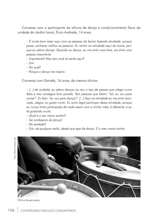 106
Conversa com a participante da oficina de dança e condicionamento físico da
unidade do Jardim Icaraí, Érica Andrade, 14 anos:
_ É muito bom estar aqui com as pessoas do bairro fazendo atividade, porque
posso conhecer melhor as pessoas. Eu venho na atividade aqui do Icaraí, por-
que eu adoro dançar. Quando eu danço, eu me sinto mais leve, me sinto uma
pessoa importante.
_ Importante? Mas isso você só sente aqui?
_ Sim.
_ Por quê?
_ Porque a dança me inspira.
Conversa com Daniele, 16 anos, da mesma oficina:
_ [...] de verdade, eu adoro dançar, eu sou o tipo de pessoa que chega numa
festa e não consegue ficar parada. Tem pessoas que falam: “ah, eu vou para
comer”. Eu falo: “eu vou para dançar”. [...] Aqui na atividade eu me sinto reno-
vada, alegre, eu gosto muito. Eu acho legal participar dessa atividade, porque
eu nunca tinha participado de nada assim com a minha mãe, é diferente, e eu
tô gostando muito.
_ Qual é o seu maior sonho?
_ Ser professora de dança!
_ De verdade?
_ Sim, de qualquer estilo, desde que seja de dança. É o meu maior sonho.
Oficina de percussão.
Foto:MarcoAntonioSá.
CONSTRUINDO VÍNCULOS COMUNITÁRIOS
 