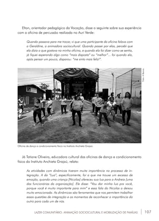 107
Elton, orientador pedagógico da Vocação, disse o seguinte sobre sua experiência
com a oficina de percussão realizada no Auri Verde:
Quando passava para me trocar, vi que uma participante da oficina falava com
a Geraldine, a animadora sociocultural. Quando passei por elas, percebi que
ela dizia o que gostava na minha oficina, e quando ela foi dizer como se sentia,
já fiquei esperando algo como “mais disposta” ou “melhor”... foi quando ela,
após pensar um pouco, disparou: “me sinto mais feliz!”.
Já Tatiane Oliveira, educadora cultural das oficinas de dança e condicionamento
físico do Instituto Anchieta Grajaú, relata:
As atividades com dinâmicas tiveram muita importância no processo de in-
tegração. A da “Lua”, especificamente, foi a que me trouxe um excesso de
emoção, quando uma criança [Nicolas] ofereceu sua lua para a Andreia [uma
das funcionárias da organização]. Ele disse: “Vou dar minha lua pra você,
porque você é muito importante para mim” e essa fala do Nicolas a deixou
muito emocionada. As dinâmicas são ferramentas que nos permitem trabalhar
essas questões de integração e os momentos de reconhecer a importância do
outro para cada um de nós.
Oficina de dança e condicionamento físico no Instituto Anchieta Grajaú.
Foto:ABanca.
LAZER COMUNITÁRIO: ANIMAÇÃO SOCIOCULTURAL E MOBILIZAÇÃO DE FAMÍLIAS
 