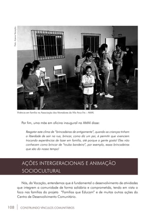 108
Vivência em família na Associação dos Moradores da Vila Arco-Íris – AMAI.
Foto:AcervoVocação.
Por fim, uma mãe em oficina inaugural na AMAI disse:
Resgatar este clima de “brincadeiras de antigamente”, quando as crianças tinham
a liberdade de sair na rua, brincar, como diz um pai, é permitir que vivenciem
trocando experiências de lazer em família, até porque a gente gosta! Eles não
conhecem como brincar de “rouba bandeira”, por exemplo, essas brincadeiras
que são do nosso tempo!
AÇÕES INTERGERACIONAIS E ANIMAÇÃO
SOCIOCULTURAL
Nós, da Vocação, entendemos que é fundamental o desenvolvimento de atividades
que integrem a comunidade de forma solidária e comprometida, tendo em vista o
foco nas famílias do projeto “Famílias que Educam” e de muitas outras ações do
Centro de Desenvolvimento Comunitário.
CONSTRUINDO VÍNCULOS COMUNITÁRIOS
 