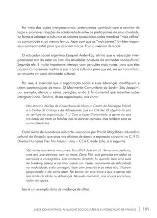 109
Por meio das ações intergeracionais, pretendemos contribuir com o estreitar de
laços e promover relações de solidariedade entre os participantes de uma atividade,
de forma a valorizar a cultura e os saberes acumulados pelos membros “mais velhos”
da comunidade e, ao mesmo tempo, fazer com que os “mais jovens” também tragam
seus conhecimentos para que ocorram trocas. É uma vivência de troca.
O educador social argentino Ezequiel Ander-Egg afirma que a educação inter-
geracional tem de estar na lista das atividades possíveis do animador sociocultural.
Segundo ele, é muito importante interagir com gerações mais novas, para que elas
possam compreender melhor a sua própria cultura e para que ela, ao ser transmitida,
se converta em uma identidade cultural.
Por isso, é essencial que a organização social e suas lideranças identifiquem e
criem oportunidades de troca. O Movimento Comunitário do Jardim São Joaquim,
por exemplo, atende a várias gerações, então é fundamental que incentive ações
intergeracionais. Rosária, dessa organização, nos conta:
Nós temos o Núcleo de Convivência do Idoso, o Centro de Educação Infantil
e o Centro da Criança e do Adolescente, que é o Crê-Ser. O objetivo foi unir
os serviços na organização. [...] Com o Lazer Comunitário, a gente viu que
era capaz de trazer as famílias não só para as reuniões, mas também para as
outras atividades.
Outro relato de experiência relevante, vivenciada por Priscila Magalhães, educadora
cultural da Vocação que atua nas oficinas de dança e expressão corporal no C. P. D.
Direitos Humanos Frei Tito Alencar Lima _ CCA Cidade Júlia, é o seguinte:
São vários momentos marcantes, fica difícil dizer um só. Temos uma senhora,
uma avó que participa com os netos, Dona Filó, que participa em todos os
exercícios e coreografias. Um momento divertido foi quando levei uma aula
de breaking básico e no final passei um freeze, movimento de dificuldade
na modalidade, e ela conseguiu fazer com precisão e os netos não. Ficaram
perguntando a ela como fazer. Foi bonito ver essa troca e que a dança não
tem limite de idade ou diferenças. Naquele momento, nos nossos encontros,
todos são iguais.
Isso é um exemplo claro de mudança de olhar.
LAZER COMUNITÁRIO: ANIMAÇÃO SOCIOCULTURAL E MOBILIZAÇÃO DE FAMÍLIAS
 