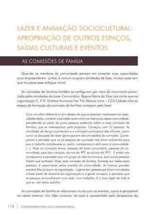 110 CONSTRUINDO VÍNCULOS COMUNITÁRIOS
LAZER E ANIMAÇÃO SOCIOCULTURAL:
APROPRIAÇÃO DE OUTROS ESPAÇOS,
SAÍDAS CULTURAIS E EVENTOS
AS COMISSÕES DE FAMÍLIA
Quando os membros da comunidade pensam em conectar suas capacidades
para empreenderem juntos, é comum surgirem atividades de lazer, muitas vezes sem
que houvesse esse enfoque inicial.
As comissões de famílias também se configuram por meio do movimento provo-
cado pelas atividades do Lazer Comunitário. Rejane Maria da Silva nos conta que na
organização C. P. D. Direitos Humanos Frei Tito Alencar Lima _ CCA Cidade Júlia as
etapas da formação da comissão de famílias começam pelo lazer:
Com um olhar diferente e com desejo de que as pessoas mostrassem as capa-
cidades delas, comecei a perceber quem eram as lideranças dessa comunidade,
percebendo as pistas de quais pessoas poderiam aderir a essa comissão de
famílias, que se interessariam pela proposta. Começou com 12 pessoas. As
atividades de dança aconteciam e a comissão participava das oficinas, assim
como as [equipes] do lazer [participavam das atividades] da comissão. Come-
çamos a perceber que só as pessoas da comissão não eram suficientes para
que o trabalho acontecesse e, assim, começamos a abrir para a comunidade.
[...] Hoje na comissão temos pessoas do lazer comunitário, pessoas da co-
munidade, pais das crianças, alunos do PPT, ex-alunos do PPT... E então nós
começamos a perceber que um grupo só não funcionava, que outras pessoas
tinham que participar. Hoje, essa comissão de famílias, formada por todas essas
pessoas, é responsável pelos eventos da comunidade. Já tivemos grandes
eventos! Elas já atuam na organização – a gente tem pessoas que foram convidadas
a fazer parte da diretoria da organização e a gente começou a perceber que
as pessoas se envolveram num todo, num trabalho. E o mais legal de tudo é
que eu não estou sozinha.
As comissões de família se relacionam muito com os eventos, como é perceptível
no relato anterior. Um líder conector, tal qual é apresentado pela perspectiva da
 