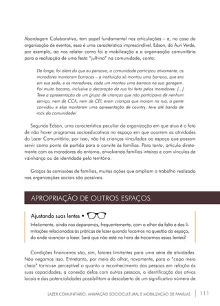 111LAZER COMUNITÁRIO: ANIMAÇÃO SOCIOCULTURAL E MOBILIZAÇÃO DE FAMÍLIAS
Abordagem Colaborativa, tem papel fundamental nas articulações – e, no caso da
organização de eventos, essa é uma característica imprescindível. Edson, do Auri Verde,
por exemplo, ao nos relatar como foi a mobilização e a organização comunitária
para a realização de uma festa “julhina” na comunidade, conta:
De longe, foi além do que eu pensava, a comunidade participou ativamente, os
moradores montaram barracas – a instituição só montou uma barraca, que era
em sua sede, e os moradores, cada um montou uma barraca na sua garagem.
Foi muito bacana, inclusive a decoração da rua foi feita pelos moradores. [...]
Teve a apresentação de um grupo de crianças que não participava de nenhum
serviço, nem de CCA, nem de CEI, eram crianças que moram na rua, a gente
convidou e elas montaram uma apresentação de country, teve até banda de
rock da comunidade!
Segundo Edson, uma característica peculiar da organização em que atua é o fato
de não haver programas socioeducativos no espaço em que ocorrem as atividades
do Lazer Comunitário, por isso, não há crianças vinculadas ao espaço que possam
servir como ponto de partida para o convite às famílias. Para tanto, articula direta-
mente com os moradores do entorno, envolvendo famílias inteiras e com vínculos de
vizinhança ou de identidade pelo território.
Graças às comissões de famílias, muitas ações que ampliam o trabalho realizado
nas organizações sociais são possíveis.
APROPRIAÇÃO DE OUTROS ESPAÇOS
Ajustando suas lentes •
Infelizmente, ainda nos deparamos, frequentemente, com o olhar da falta e das li-
mitações relacionadas às práticas de lazer quando focamos na questão do espaço,
do onde vivenciar o lazer. Será que não está na hora de trocarmos essas lentes?
Condições financeiras são, sim, fatores limitantes para uma série de atividades.
Não negamos isso. Entretanto, por meio do olhar, novamente, para o “copo meio
cheio” torna-se perceptível o quanto o reconhecimento das pessoas em relação às
suas capacidades, a conexão delas com outras pessoas, a identificação dos ativos
locais e das potencialidades possibilitam a descoberta de um significativo número de
 