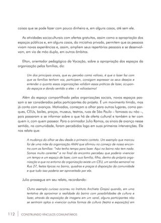 112
coisas que se pode fazer com pouco dinheiro e, em alguns casos, até sem ele.
As atividades socioculturais com ofertas gratuitas, assim como a apropriação dos
espaços públicos e, em alguns casos, da iniciativa privada, permitem que as pessoas
vivam novas experiências e, assim, ampliem seus repertórios pessoais e se desenvol-
vam, em via de mão dupla, em outros âmbitos.
Elton, orientador pedagógico da Vocação, sobre a apropriação dos espaços da
organização pelas famílias, diz:
Um dos principais sinais, que eu percebo como valioso, é que o lazer faz com
que as famílias tenham voz, participem, consigam expressar os seus desejos e
entender o quanto essas organizações validam essas práticas de lazer, ocupan-
do espaços e dando sentido a eles – é valiosíssimo!
Além do espaço compartilhado pelas organizações sociais, novos espaços pas-
sam a ser considerados pelos participantes do projeto. É um movimento tímido, mas
já conta com avanços. Motivados, começam a olhar para outros lugares, como par-
ques, CEUs, bailes, praças, museus, teatros, ruas de São Paulo – famosas ou não –,
pois passaram a se informar sobre o que há de oferta cultural e também a ter com
quem ir, com quem passear. Para o animador Julio Ramos, os sinais de avanço nesse
sentido, na comunidade, foram percebidos logo em suas primeiras intervenções. Ele
nos relata que:
A mudança do olhar se deu desde o primeiro contato. Um exemplo que marcou
foi de uma mãe da organização AMAI que afirmou no começo de nosso encon-
tro com as famílias: “não tenho tempo para lazer. Aqui no bairro não tem nada.
Somos muito carentes” e no final do encontro percebeu que poderia vivenciar
um tempo e um espaço de lazer, com sua família, filha, dentro da própria orga-
nização e que no entorno da organização existe um CEU, um samba semanal na
Rua 27, festas típicas no bairro, quadras e praças à disposição da comunidade
e que tudo isso poderia ser aproveitado por ela.
Julio prossegue em seu relato, recordando:
Outro exemplo curioso ocorreu no Instituto Anchieta Grajaú quando, em uma
tentativa de aproximar a realidade do bairro com possibilidades de cultura e
lazer, através da exposição de imagens em um varal, alguns participantes não
se sentiram aptos a vivenciar outras formas de cultura (teatro e exposição) em
CONSTRUINDO VÍNCULOS COMUNITÁRIOS
 