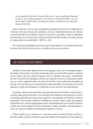 113
outras regiões de São Paulo. Surgiram falas como: “aqui eu conheço [a Represa]
e aqui eu não conheço porque é muito chique [a Avenida Paulista]”. Isso nos
fez perceber e refletir sobre a limitação de acesso e entendimento do lazer para
esses participantes.
Assim, tendo em vista a intencionalidade do projeto de promover a integração fa-
miliar por meio de vivências de conteúdos culturais, independentemente do interesse
cultural atribuído às atividades, é possível assimilar o que Melo e Alves Jr. defendem
quando dizem que “em princípio, todas as práticas de lazer tendem a envolver grupos
e a desenvolver a sociabilidade”. (2012, p. 46)
Por meio da sociabilidade, outros avanços se concretizam. É o caso das ações que
ocorrem além das oficinas culturais: as saídas culturais e os eventos.
AS SAÍDAS CULTURAIS
Ampliar os horizontes, experimentar novos espaços, trocar com novas personagens.
As saídas culturais são momentos provocados para que as famílias possam conhecer
outros lugares que tem alguma ligação com os interesses do grupo, manifestados
durante a escolha da linguagem cultural, ao longo de encontros e discussões coleti-
vas, ou mesmo sugeridos pelas comissões de famílias. Essas saídas são atividades de
campo, por meio das quais os participantes podem perceber, conversando com outras
pessoas e vendo outros espaços, a amplitude do que praticam nas organizações.
As saídas culturais foram previstas nas ações do Lazer Comunitário e hoje são pro-
vocadas pelas próprias famílias, num processo de transferência de autonomia, que foi
ocorrendo gradualmente e que ajuda a garantir a apropriação do território e torná-la
sustentável. Caminhadas coletivas, atividades em praças, teatro, rodas de capoeira,
intercâmbio com outras organizações sociais, são exemplos do que as famílias passam
a fazer por conta própria de forma mobilizada e pelas vontades, quando passam a
incluir em suas prioridades a ampliação do repertório cultural.
Cabe ressaltar que o interesse e a crescente autonomia das famílias envolvem o
fato das saídas culturais já fazerem parte do trabalho da Vocação junto às organiza-
LAZER COMUNITÁRIO: ANIMAÇÃO SOCIOCULTURAL E MOBILIZAÇÃO DE FAMÍLIAS
 