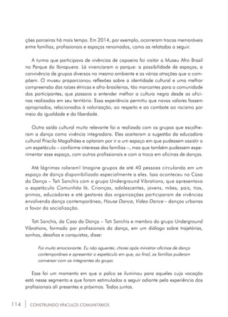 114
ções parceiras há mais tempo. Em 2014, por exemplo, ocorreram trocas memoráveis
entre famílias, profissionais e espaços renomados, como as relatadas a seguir.
A turma que participava de vivências de capoeira foi visitar o Museu Afro Brasil
no Parque do Ibirapuera. Lá vivenciaram o parque: a possibilidade de espaços, a
convivência de grupos diversos no mesmo ambiente e as várias atrações que o com-
põem. O museu proporcionou reflexões sobre a identidade cultural e uma melhor
compreensão das raízes étnicas e afro-brasileiras, tão marcantes para a comunidade
dos participantes, que passava a entender melhor a cultura negra desde as ofici-
nas realizadas em seu território. Essa experiência permitiu que novos valores fossem
apropriados, relacionados à valorização, ao respeito e ao combate ao racismo por
meio da igualdade e da liberdade.
Outra saída cultural muito relevante foi a realizada com os grupos que escolhe-
ram a dança como vivência integradora. Eles aceitaram a sugestão da educadora
cultural Priscila Magalhães e optaram por ir a um espaço em que pudessem assistir a
um espetáculo – conforme interesse das famílias –, mas que também pudessem expe-
rimentar esse espaço, com outros profissionais e com a troca em oficinas de danças.
Até lágrimas rolaram! Imagine grupos de até 40 pessoas circulando em um
espaço de dança disponibilizado especialmente a eles. Isso aconteceu na Casa
da Dança – Tati Sanchis com o grupo Underground Vibrations, que apresentava
o espetáculo Comunhão lá. Crianças, adolescentes, jovens, mães, pais, tios,
primos, educadores e até gestores das organizações participaram de vivências
envolvendo dança contemporânea, House Dance, Video Dance – danças urbanas
a favor da socialização.
Tati Sanchis, da Casa da Dança – Tati Sanchis e membro do grupo Underground
Vibrations, formado por profissionais da dança, em um diálogo sobre trajetórias,
sonhos, desafios e conquistas, disse:
Foi muito emocionante. Eu não aguentei, chorei após ministrar oficinas de dança
contemporânea e apresentar o espetáculo em que, ao final, as famílias puderam
conversar com os integrantes do grupo.
Esse foi um momento em que o palco se iluminou para aqueles cuja vocação
está nesse segmento e que foram estimulados a seguir adiante pela experiência dos
profissionais ali presentes e próximos. Todos juntos.
CONSTRUINDO VÍNCULOS COMUNITÁRIOS
 