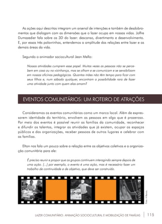 115
As ações aqui descritas integram um arsenal de intenções e também de desdobra-
mentos que dialogam com as dimensões que o lazer ocupa em nossas vidas. Joffre
Dumazedier fala sobre os 3D do lazer: descanso, divertimento e desenvolvimento.
E, por essas três palavrinhas, entendemos a amplitude das relações entre lazer e as
demais áreas da vida.
Segundo o animador sociocultural Jean Mello:
Nossas atividades cumprem esse papel. Muitas vezes as pessoas não se perce-
bem em casa ou na vizinhança, mas se olham e se comunicam e se sensibilizam
em nossas oficinas pedagógicas. Quantas mães não têm tempo para ficar com
seus filhos e, num sábado qualquer, encontram a possibilidade rara de fazer
uma atividade junto com quem elas amam?
EVENTOS COMUNITÁRIOS: UM ROTEIRO DE ATRAÇÕES
Consideramos os eventos comunitários como um marco local. Além de expres-
sarem identidade do território, envolvem as pessoas em algo que é prazeroso.
Por meio dos eventos é possível reunir as famílias da comunidade, reconhecer
e difundir os talentos, integrar as atividades que já existem, ocupar os espaços
públicos e das organizações, receber pessoas de outros lugares e celebrar com
as famílias.
Elton nos fala um pouco sobre a relação entre os objetivos coletivos e a organiza-
ção comunitária para ele:
É preciso reunir e propor que os grupos continuem interagindo sempre depois de
uma ação. [...] por exemplo, o evento é uma ação, mas é necessário fazer um
trabalho de continuidade e de objetivo, que deve ser construído.
LAZER COMUNITÁRIO: ANIMAÇÃO SOCIOCULTURAL E MOBILIZAÇÃO DE FAMÍLIAS
Foto:ABanca.
 