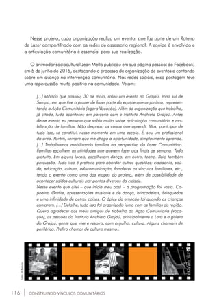 116
Nesse projeto, cada organização realiza um evento, que faz parte de um Roteiro
de Lazer compartilhado com as redes de assessoria regional. A equipe é envolvida e
a articulação comunitária é essencial para sua realização.
O animador sociocultural Jean Mello publicou em sua página pessoal do Facebook,
em 5 de junho de 2015, destacando o processo de organização de eventos e contando
sobre um avanço na intervenção comunitária. Nas redes sociais, essa postagem teve
uma repercussão muito positiva na comunidade. Vejam:
[...] sábado que passou, 30 de maio, rolou um evento no Grajaú, zona sul de
Sampa, em que tive o prazer de fazer parte da equipe que organizou, represen-
tando a Ação Comunitária (agora Vocação). Além da organização que trabalho,
já citada, tudo aconteceu em parceria com o Instituto Anchieta Grajaú. Antes
desse evento eu pensava que sabia muito sobre articulação comunitária e mo-
bilização de famílias. Não desprezo as coisas que aprendi. Mas, participar de
tudo isso, se constitui, nesse momento em uma escola. É, sou um profissional
da área. Porém, sempre que me chega a oportunidade, simplesmente aprendo.
[...] Trabalhamos mobilizando famílias na perspectiva do Lazer Comunitário.
Famílias escolhem as atividades que querem fazer aos finais de semana. Tudo
gratuito. Em alguns locais, escolheram dança, em outro, teatro. Rola também
percussão. Tudo isso é pretexto para abordar outras questões: cidadania, saú-
de, educação, cultura, educomunicação, fortalecer os vínculos familiares, etc.,
tendo o evento como uma das etapas do projeto, além da possibilidade de
acontecer saídas culturais por pontos diversos da cidade.
Nesse evento que citei – que inicia meu post – a programação foi vasta. Ca-
poeira, Grafite, apresentações musicais e de dança, brincadeiras, brinquedos
e uma infinidade de outras coisas. O ápice da emoção foi quando as crianças
cantaram. [...] Detalhe, tudo isso foi organizado junto com as famílias da região.
Quero agradecer aos meus amigos de trabalho da Ação Comunitária (Voca-
ção), às pessoas do Instituto Anchieta Grajaú, principalmente a Lara e a galera
do Grajaú, gente que vive e respira, com orgulho, cultura. Alguns chamam de
periférica. Prefiro chamar de cultura mesmo...
CONSTRUINDO VÍNCULOS COMUNITÁRIOS
Foto:ABanca.
 