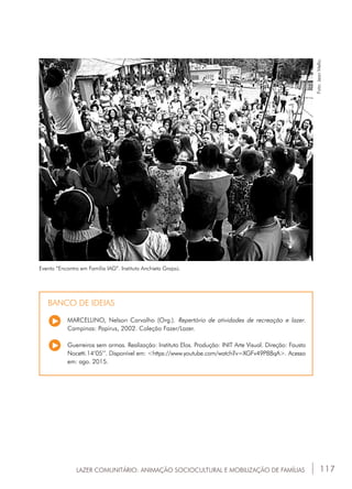 117
Evento “Encontro em Família IAG”. Instituto Anchieta Grajaú.
Foto:JeanMello.MARCELLINO, Nelson Carvalho (Org.). Repertório de atividades de recreação e lazer.
Campinas: Papirus, 2002. Coleção Fazer/Lazer.
Guerreiros sem armas. Realização: Instituto Elos. Produção: INIT Arte Visual. Direção: Fausto
Nocetti.14’05’’. Disponível em: <https://www.youtube.com/watch?v=XGFv49P88qA>. Acesso
em: ago. 2015.
BANCO DE IDEIAS
LAZER COMUNITÁRIO: ANIMAÇÃO SOCIOCULTURAL E MOBILIZAÇÃO DE FAMÍLIAS
 