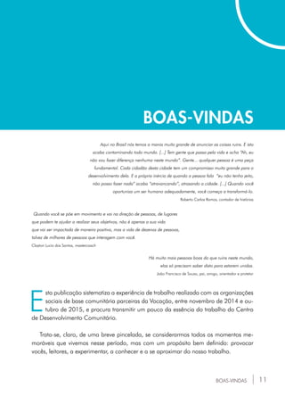 11BOAS-VINDAS
E
sta publicação sistematiza a experiência de trabalho realizada com as organizações
sociais de base comunitária parceiras da Vocação, entre novembro de 2014 e ou-
tubro de 2015, e procura transmitir um pouco da essência do trabalho do Centro
de Desenvolvimento Comunitário.
Trata-se, claro, de uma breve pincelada, se considerarmos todos os momentos me-
moráveis que vivemos nesse período, mas com um propósito bem definido: provocar
vocês, leitores, a experimentar, a conhecer e a se aproximar do nosso trabalho.
BOAS-VINDAS
Aqui no Brasil nós temos a mania muito grande de anunciar as coisas ruins. E isto
acaba contaminando todo mundo. [...] Tem gente que passa pela vida e acha “Ah, eu
não vou fazer diferença nenhuma neste mundo”. Gente... qualquer pessoa é uma peça
fundamental. Cada cidadão desta cidade tem um compromisso muito grande para o
desenvolvimento dela. E a própria inércia de quando a pessoa fala “eu não tenho jeito,
não posso fazer nada” acaba “atravancando”, atrasando a cidade. [...] Quando você
oportuniza um ser humano adequadamente, você começa a transformá-lo.
Roberto Carlos Ramos, contador de histórias
Quando você se põe em movimento e vai na direção de pessoas, de lugares
que podem te ajudar a realizar seus objetivos, não é apenas a sua vida
que vai ser impactada de maneira positiva, mas a vida de dezenas de pessoas,
talvez de milhares de pessoas que interagem com você.
Clayton Lucio dos Santos, mastercoach
Há muito mais pessoas boas do que ruins neste mundo,
elas só precisam saber disto para estarem unidas.
João Francisco de Souza, pai, amigo, orientador e protetor
 