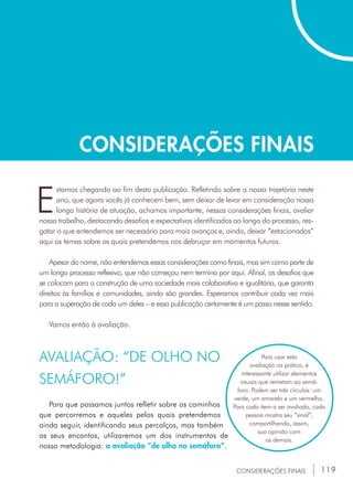 119
CONSIDERAÇÕES FINAIS
CONSIDERAÇÕES FINAIS
E
stamos chegando ao fim desta publicação. Refletindo sobre a nossa trajetória neste
ano, que agora vocês já conhecem bem, sem deixar de levar em consideração nossa
longa história de atuação, achamos importante, nessas considerações finais, avaliar
nosso trabalho, destacando desafios e expectativas identificados ao longo do processo, res-
gatar o que entendemos ser necessário para mais avanços e, ainda, deixar “estacionados”
aqui os temas sobre os quais pretendemos nos debruçar em momentos futuros.
Apesar do nome, não entendemos essas considerações como finais, mas sim como parte de
um longo processo reflexivo, que não começou nem termina por aqui. Afinal, os desafios que
se colocam para a construção de uma sociedade mais colaborativa e igualitária, que garanta
direitos às famílias e comunidades, ainda são grandes. Esperamos contribuir cada vez mais
para a superação de cada um deles – e essa publicação certamente é um passo nesse sentido.
Vamos então à avaliação.
AVALIAÇÃO: “DE OLHO NO
SEMÁFORO!”
Para que possamos juntos refletir sobre os caminhos
que percorremos e aqueles pelos quais pretendemos
ainda seguir, identificando seus percalços, mas também
os seus encantos, utilizaremos um dos instrumentos de
nossa metodologia: a avaliação “de olho no semáforo”.
Para usar esta
avaliação na prática, é
interessante utilizar elementos
visuais que remetam ao semá-
foro. Podem ser três círculos: um
verde, um amarelo e um vermelho.
Para cada item a ser avaliado, cada
pessoa mostra seu “sinal”,
compartilhando, assim,
sua opinião com
os demais.
 