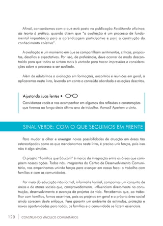 120
Afinal, concordamos com o que está posto na publicação Facilitando oficinas:
da teoria à prática, quando dizem que “a avaliação é um processo de funda-
mental importância para a aprendizagem participativa e para a construção do
conhecimento coletivo”.
A avaliação é um momento em que se compartilham sentimentos, críticas, propos-
tas, desafios e expectativas. Por isso, de preferência, deve ocorrer de modo descon-
traído para que todos se sintam mais à vontade para trocar impressões e considera-
ções sobre o processo a ser avaliado.
Além de adotarmos a avaliação em formações, encontros e reuniões em geral, a
aplicaremos neste livro, levando em conta o conteúdo abordado e as ações descritas.
Ajustando suas lentes •
Convidamos vocês a nos acompanhar em algumas das reflexões e constatações
que tivemos ao longo deste último ano de trabalho. Vamos? Apertem o cinto.
SINAL VERDE: COM O QUE SEGUIMOS EM FRENTE
Para mudar o olhar e enxergar novas possibilidades de atuação em áreas tão
estereotipadas como as que mencionamos neste livro, é preciso unir forças, pois isso
não é algo simples.
O projeto “Famílias que Educam” é marco da integração entre as áreas que com-
põem nossas ações. Todos nós, integrantes do Centro de Desenvolvimento Comuni-
tário, nos empenhamos unindo forças para avançar em nosso foco: o trabalho com
famílias e com as comunidades.
Por meio da educação não-formal, informal e formal, compomos um conjunto de
áreas e de atores sociais que, comprovadamente, influenciam diretamente na cons-
trução, desenvolvimento e avanços de projetos de vida. Percebemos que, ao traba-
lhar com famílias, fomos assertivos, pois os projetos em geral e a própria área social
ainda carecem deste enfoque. Para garantir um ambiente de estímulos, proteção e
novas oportunidades para todos, as famílias e a comunidade se fazem essenciais.
CONSTRUINDO VÍNCULOS COMUNITÁRIOS
 