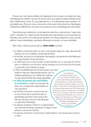 121
A busca por mais oportunidades de integração entre as ações e as bases de nossa
metodologia de trabalho nos permite afinar aquilo que pode ser potencializado se, de
fato, trabalharmos juntos. É o que defendemos, e nos esforçamos para começar a li-
ção desde casa. Provocar maior união entre a Animação Sociocultural e a Abordagem
Colaborativa (ABCD) tem nos sido muito produtivo como metodologia de intervenção.
Nas práticas que realizamos, muitas descritas neste livro, valorizamos o “copo meio
cheio”, trazendo luz a algumas das conquistas das organizações sociais parceiras da
Vocação, que contam com pessoas que apostam em nossos programas e que, quando
aplicam nossa metodologia, percebem diferenças e avançam em seus resultados.
Além disso, notamos pontos de luz, sinais verdes, quando:
• os líderes conectores estão na ativa, articulando ações em rede, descobrindo	
	 talentos nas comunidades, conectando famílias;
• as famílias, aos poucos, se apropriam dos espaços e se aproximam das lideranças	
	 das organizações sociais parceiras;
• as lideranças comunitárias estão comprometidas com o processo formativo 	
	 para o trabalho com famílias, sendo assíduas nos encontros de formação
	 e 	propondo novas ações em grupo;
• o Plano de Mobilização de Famílias passa a ser reali-	
	 dade em algumas organizações sociais, com re-		
	 sultados expressivos e com relatos de mudança 	
	 na convivência familiar de crianças atendidas;
• as ideias de pessoas das comunidades 		
	 se concretizam, unindo as propostas de 	
	 lazer com as ações das organizações so-		
	 ciais parceiras;
• as famílias encontram novas formas de 		
	 se comunicar, de se aproximar das or-	
	 ganizações parceiras e dos grupos das 		
	 oficinas culturais, como por meio de grupo 	
	 no aplicativo WhatsApp;
• as pessoas começam a diminuir a segmentação 	
	 nas vivências familiares, passando a integrar novas 	
	 práticas culturais em família;
• as pessoas encontram mais formas e disponibilizam mais tempo para praticar 	
	 o lazer;
Um exemplo é a
caminhada realizada no en-
torno do Instituto Anchieta Grajaú,
iniciativa das famílias participantes das
oficinas de dança e condicionamento físico
para divulgar o projeto e agregar a ele mais
famílias. A caminhada, incentivada pela educado-
ra e apoiada pelos gestores do IAG e pela equipe
da Vocação, percorreu espaços da comunidade e
finalizou em uma praça, onde todos se divertiram
nos equipamentos de ginástica ao ar livre e no
playground. Essa prática se destaca como
ferramenta de mobilização comunitária
e estratégia pedagógica para
motivar os participantes
da oficina.
CONSIDERAÇÕES FINAIS
 