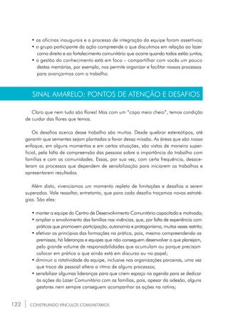 122
• as oficinas inaugurais e o processo de integração da equipe foram assertivos;
• o grupo participante da ação compreende o que discutimos em relação ao lazer 	
	 como direito e ao fortalecimento comunitário que ocorre quando todos estão juntos;
• a gestão do conhecimento está em foco – compartilhar com vocês um pouco	
	 destas memórias, por exemplo, nos permite organizar e facilitar nossos processos 	
	 para avançarmos com o trabalho.
SINAL AMARELO: PONTOS DE ATENÇÃO E DESAFIOS
Claro que nem tudo são flores! Mas com um “copo meio cheio”, temos condição
de cuidar das flores que temos.
Os desafios acerca desse trabalho são muitos. Desde quebrar estereótipos, até
garantir que sementes sejam plantadas a favor dessa missão. As áreas que são nosso
enfoque, em alguns momentos e em certas situações, são vistas de maneira super-
ficial, pela falta de compreensão das pessoas sobre a importância do trabalho com
famílias e com as comunidades. Essas, por sua vez, com certa frequência, desace-
leram os processos que dependem de sensibilização para iniciarem os trabalhos e
apresentarem resultados.
Além disto, vivenciamos um momento repleto de limitações e desafios a serem
superados. Vale ressaltar, entretanto, que para cada desafio traçamos novas estraté-
gias. São eles:
• manter a equipe do Centro de Desenvolvimento Comunitário capacitada e motivada;
• ampliar o envolvimento das famílias nas vivências, que, por falta de experiência com 	
	 práticas que promovem participação, autonomia e protagonismo, muitas vezes restrito;
• efetivar os princípios das formações na prática, pois, mesmo compreendendo as 	
	 premissas, há lideranças e equipes que não conseguem desenvolver o que planejam, 	
	 pelo grande volume de responsabilidades que acumulam ou porque precisam 		
	 colocar em prática o que ainda está em discurso ou no papel;
• diminuir a rotatividade da equipe, inclusive nas organizações parceiras, uma vez 	
	 que troca de pessoal altera o ritmo de alguns processos;
• sensibilizar algumas lideranças para que criem espaço na agenda para se dedicar 	
	 às ações do Lazer Comunitário com as famílias, pois, apesar da adesão, alguns 	
	 gestores nem sempre conseguem acompanhar as ações na rotina;
CONSTRUINDO VÍNCULOS COMUNITÁRIOS
 